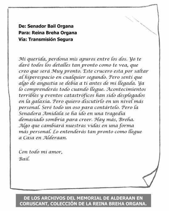 De: Senador Bail Organa Para: Reina Breha Organa Vía: Transmisión Segura Mi querida, perdona mis apuros entre los dos. Yo te daré todos los detalles tan pronto como te vea, que creo que será muy pronto. Este crucero esta por saltar al hiperespacio en cualquier segundo. Pero sentí que algo de angustia se debía a ti antes de mi llegada. Ya lo comprenderás todo cuando llegue. Acontecimientos terribles y eventos catastróficos han sido desplegados en la galaxia. Pero quiero discutirlo en un nivel más personal. Seré todo un oso para contártelo. Pero la senadora Amidala se ha ido en una tragedia demasiado sombría para creer, Hay más, Breha. Algo que cambiará nuestras vidas en una forma mas personal. Lo entenderás tan pronto como llegue a Casa en Alderaan. Con todo mi amor. Bail. DE LOS ARCHIVOS DEL MEMORIAL DE ALDERAAN EN CORUSCANT, COLECCIÓN DE LA REINA BREHA ORGANA.