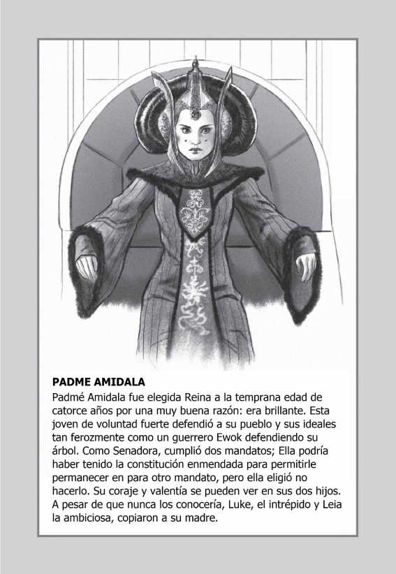 PADME AMIDALA: Padmé Amidala fue elegida Reina a la temprana edad de catorce años por una muy buena razón: era brillante. Esta joven de voluntad fuerte defendió a su pueblo y sus ideales tan ferozmente como un guerrero ewok defendiendo su árbol. Como senadora, cumplió dos mandatos; Ella podría haber tenido la constitución enmendada para permitirle permanecer en para otro mandato, pero ella eligió no hacerlo. Su coraje y valentía se pueden ver en sus dos hijos. A pesar de que nunca los conocería, Luke, el intrépido y Leia la ambiciosa, copiaron a su madre.