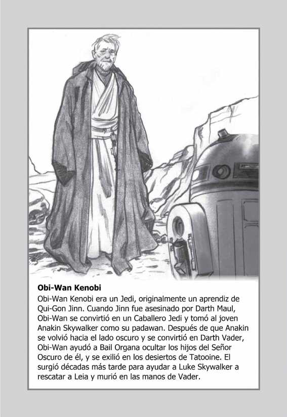 Obi-Wan Kenobi: Obi-Wan Kenobi era un Jedi, originalmente un aprendiz de Qui-Gon Jinn. Cuando Jinn fue asesinado por Darth Maul, Obi-Wan se convirtió en un Caballero Jedi y tomó al joven Anakin Skywalker como su padawan. Después de que Anakin se volvió hacia el lado oscuro y se convirtió en Darth Vader, Obi-Wan ayudó a Bail Organa ocultar los hijos del Señor Oscuro de él, y se exilió en los desiertos de Tatooine. El surgió décadas más tarde para ayudar a Luke Skywalker a rescatar a Leia y murió en las manos de Vader.