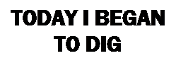 Text Box: TODAY I BEGAN TO DIG 