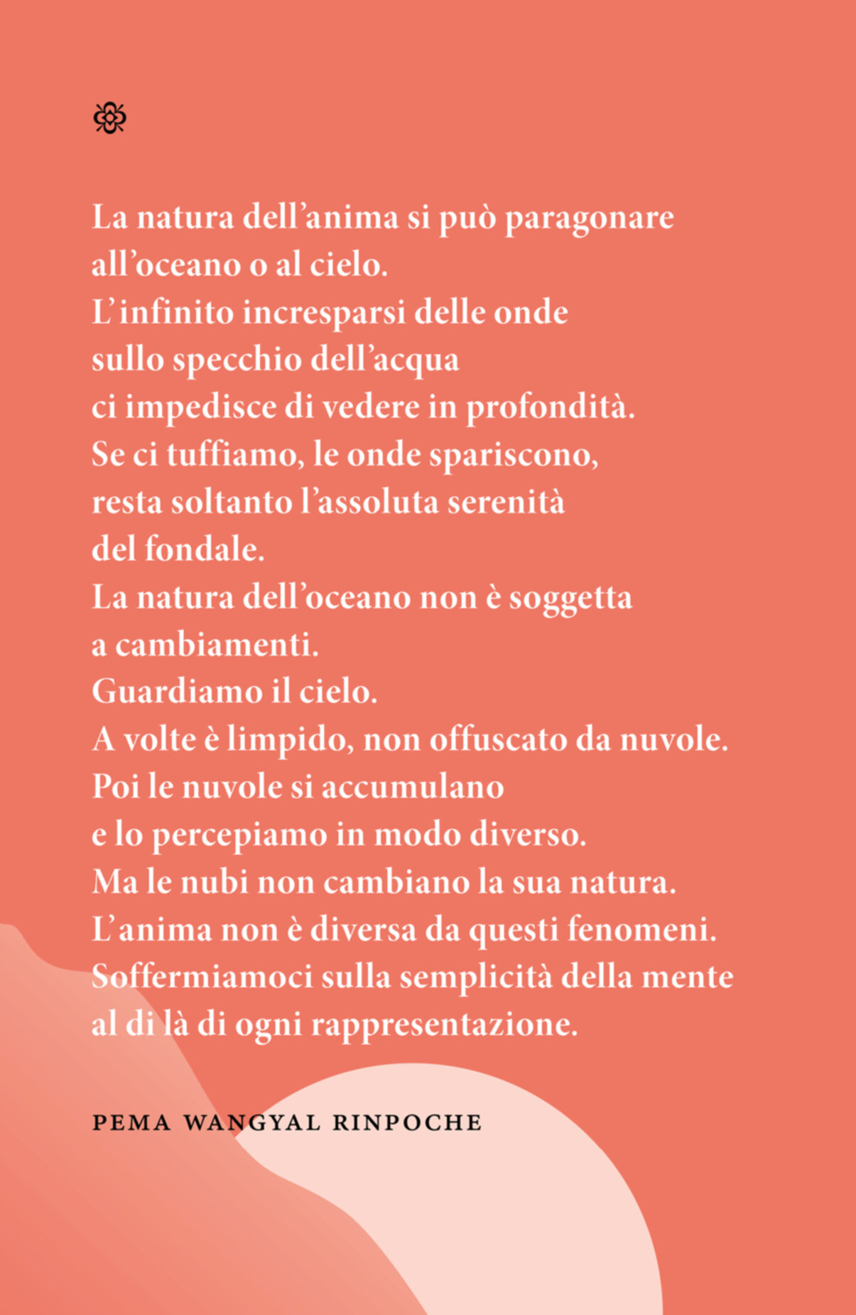 Citazione. La natura dell’anima si può paragonare all’oceano o al cielo. L’ infinito incresparsi delle onde sullo specchio dell’acqua ci impedisce di vedere in profondità. Se ci tuffiamo, le onde spariscono, resta soltanto l’assoluta serenità del fondale. La natura dell’oceano non è soggetta a cambiamenti. Guardiamo il cielo. A volte è limpido, non offuscato da nuvole. Poi le nuvole si accumulano e lo percepiamo in modo diverso. Ma le nubi non cambiano la sua natura. L’ anima non è diversa da questi fenomeni. Soffermiamoci sulla semplicità della mente al di là di ogni rappresentazione. Pema Wangyal Rinpoche