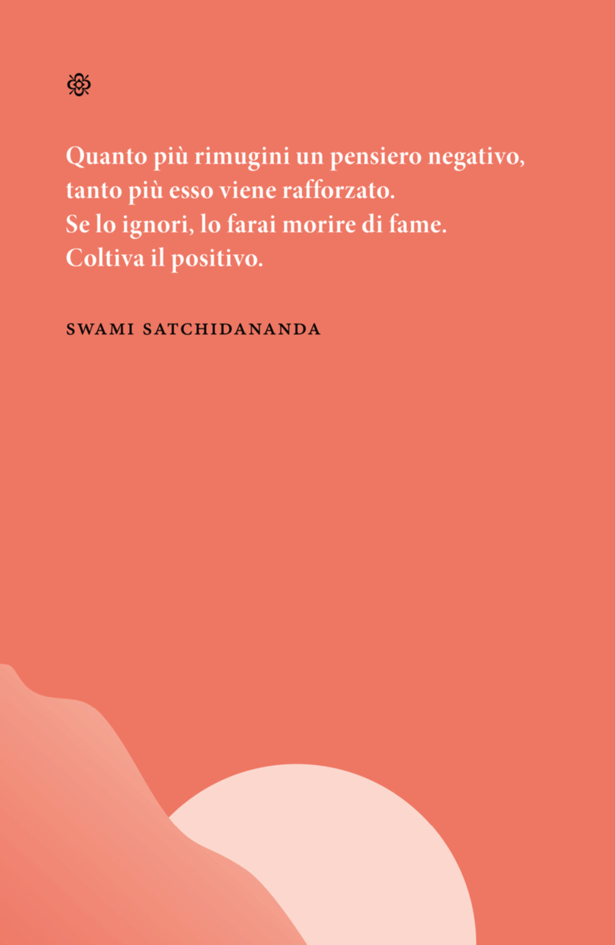 Citazione. Quanto più rimugini un pensiero negativo, tanto più esso viene rafforzato. Se lo ignori, lo farai morire di fame. Coltiva il positivo. Swami Satchidananda