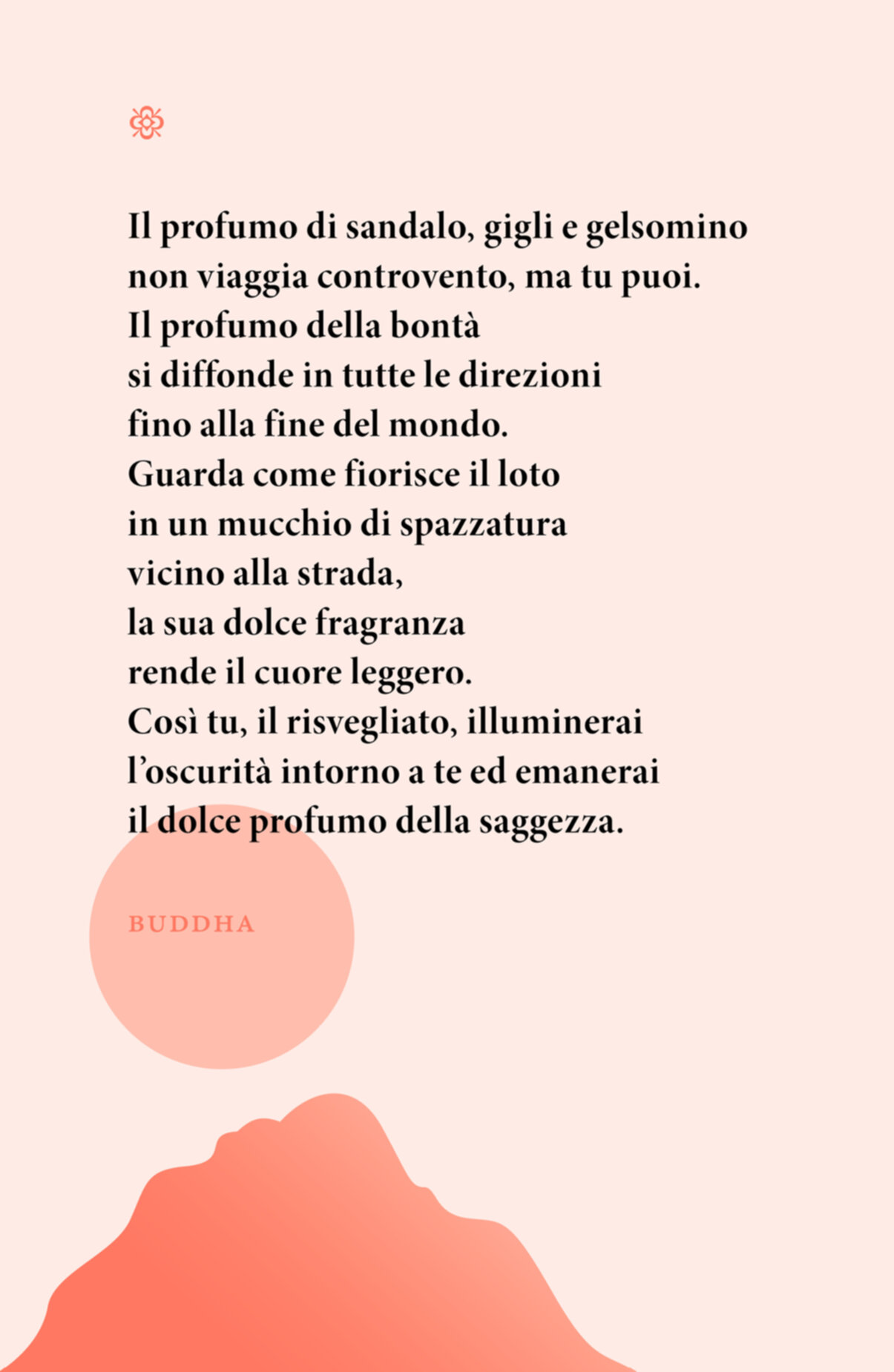 Citazione. Il profumo di sandalo, gigli e gelsomino non viaggia controvento, ma tu puoi. Il profumo della bontà si diffonde in tutte le direzioni fino alla fine del mondo. Guarda come fiorisce il loto in un mucchio di spazzatura vicino alla strada, la sua dolce fragranza rende il cuore leggero. Così tu, il risvegliato, illuminerai l’oscurità intorno a te ed emanerai il dolce profumo della saggezza. Buddha