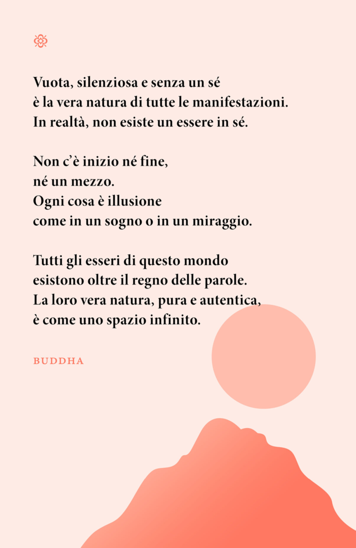 Citazione. Vuota, silenziosa e senza un sé è la vera natura di tutte le manifestazioni. In realtà, non esiste un essere in sé. Non c’è inizio né fine, né un mezzo. Ogni cosa è illusione come in un sogno o in un miraggio. Tutti gli esseri di questo mondo esistono oltre il regno delle parole. La loro vera natura, pura e autentica, è come uno spazio infinito. Buddha